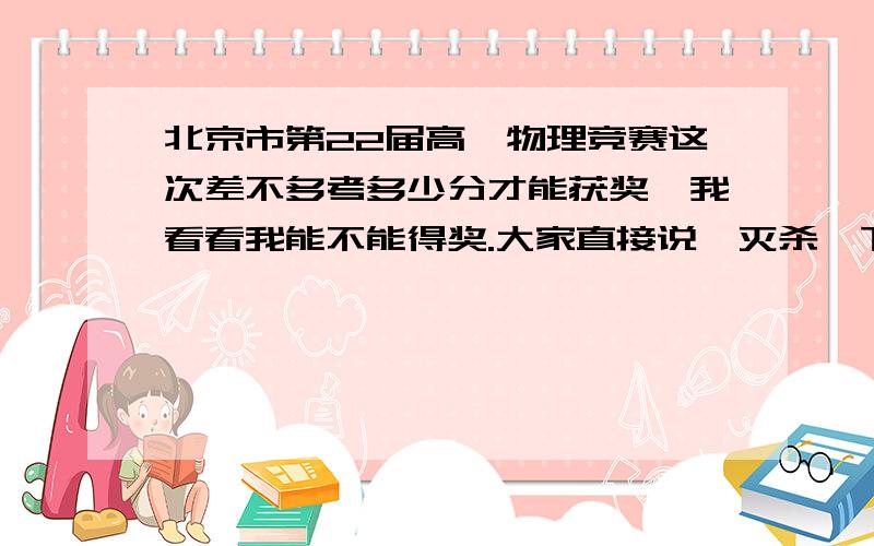 北京市第22届高一物理竞赛这次差不多考多少分才能获奖,我看看我能不能得奖.大家直接说,灭杀一下我的希望.