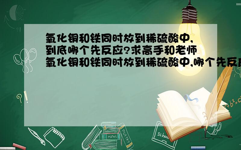 氧化铜和铁同时放到稀硫酸中,到底哪个先反应?求高手和老师氧化铜和铁同时放到稀硫酸中,哪个先反应——对此我在百度搜了搜——看看,看看——唉……有说同时进行的；有说氧化铜先的；