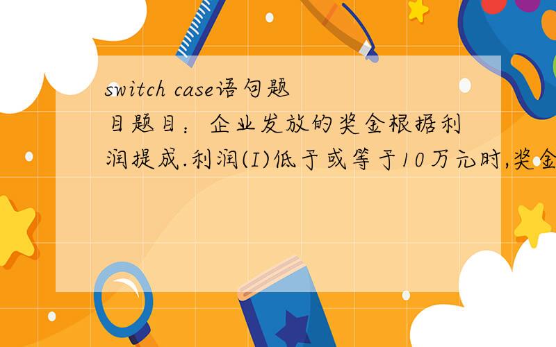 switch case语句题目题目：企业发放的奖金根据利润提成.利润(I)低于或等于10万元时,奖金可提10%；利润高于10万元,低于20万元时,低于10万元的部分按10%提成,高于10万元的部分,可可提成7.5%；20万