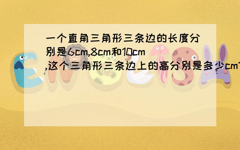 一个直角三角形三条边的长度分别是6cm,8cm和10cm,这个三角形三条边上的高分别是多少cm?