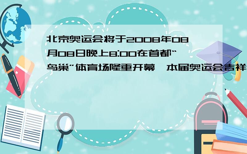 北京奥运会将于2008年08月08日晚上8:00在首都“鸟巢”体育场隆重开幕,本届奥运会吉祥物共有五个,他们分别小鱼贝贝、大熊猫晶晶、奥林匹克圣火欢欢、藏羚羊迎迎以及小燕子妮妮.它们的寓