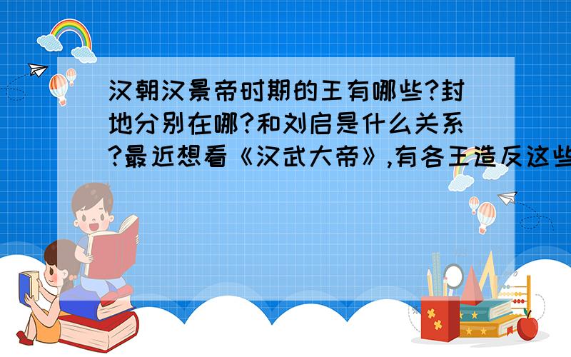 汉朝汉景帝时期的王有哪些?封地分别在哪?和刘启是什么关系?最近想看《汉武大帝》,有各王造反这些历史,说到从哪路进军这些关于军事战术方面的我特喜欢,只要不知道是哪里,我都不想再看