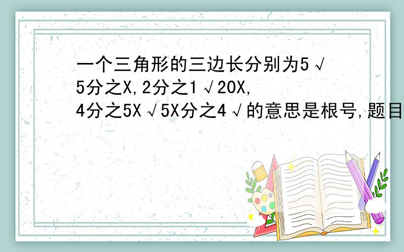 一个三角形的三边长分别为5√5分之X,2分之1√20X,4分之5X√5X分之4√的意思是根号,题目可能有点难懂,用中文翻译就是5倍根号5分之X,2分之1倍根号20X,4分之5X倍根号5X分之4 题目①求它的周长（