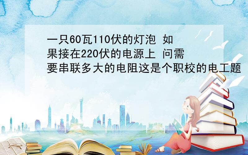 一只60瓦110伏的灯泡 如果接在220伏的电源上 问需要串联多大的电阻这是个职校的电工题