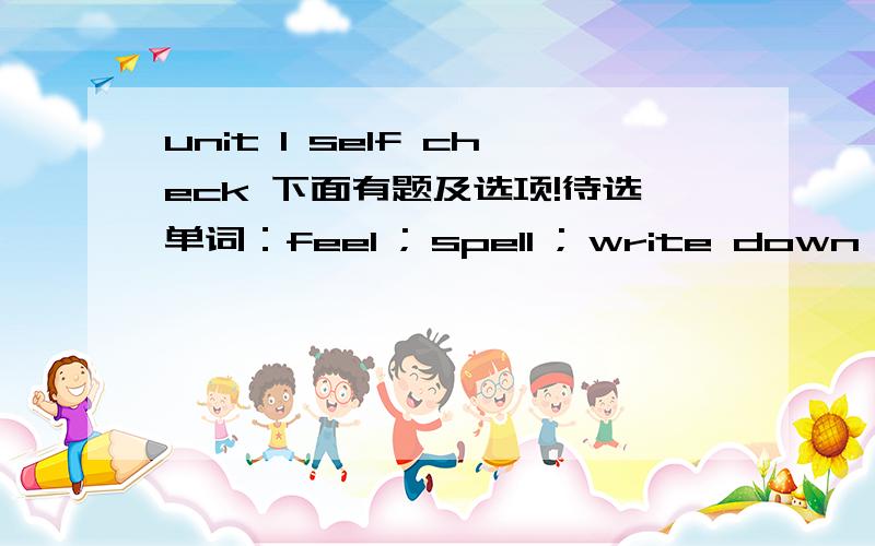 unit 1 self check 下面有题及选项!待选单词：feel ; spell ; write down ; join ; find 1.You should _____ new English words in a vocabulary list;2.If you don't know how to _____ new words,look them up in a dictionary;3.the best way to improve