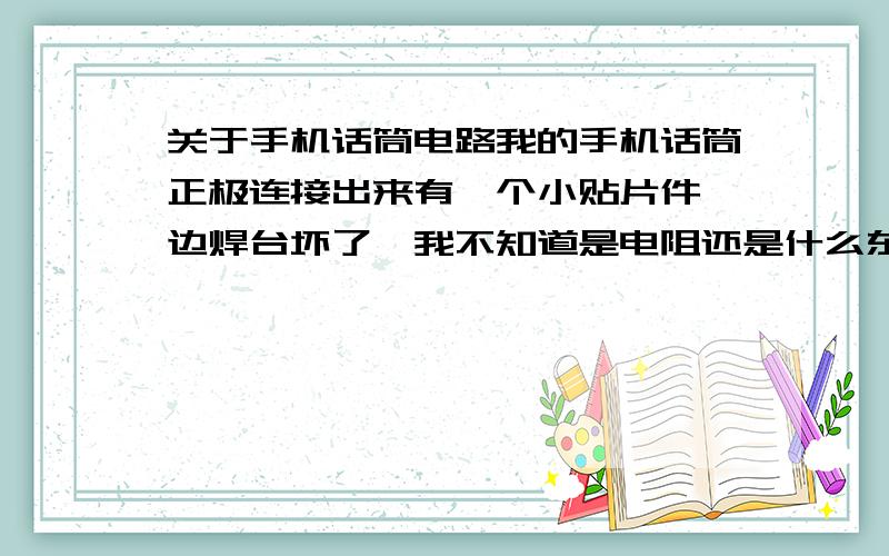 关于手机话筒电路我的手机话筒正极连接出来有一个小贴片件一边焊台坏了,我不知道是电阻还是什么东西.现在话筒不工作了,录音,打电话都不行,请问这坏的是什么?大概多大参数?请懂的师傅