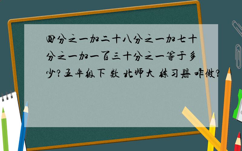 四分之一加二十八分之一加七十分之一加一百三十分之一等于多少?五年级下 数 北师大 练习册 咋做?