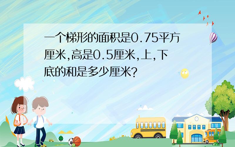 一个梯形的面积是0.75平方厘米,高是0.5厘米,上,下底的和是多少厘米?