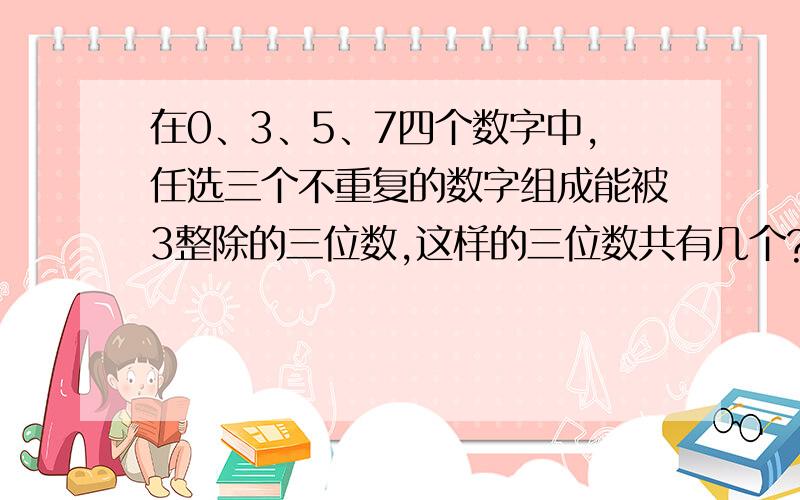 在0、3、5、7四个数字中,任选三个不重复的数字组成能被3整除的三位数,这样的三位数共有几个?