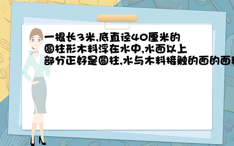 一根长3米,底直径40厘米的圆柱形木料浮在水中,水面以上部分正好是圆柱,水与木料接触的面的面积多少平方厘米?急