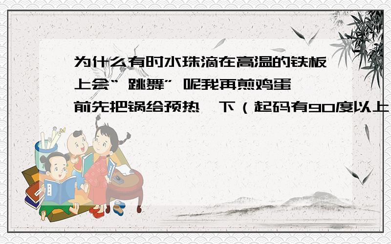 为什么有时水珠滴在高温的铁板上会“ 跳舞” 呢我再煎鸡蛋前先把锅给预热一下（起码有90度以上）,结果一不小心把水滴在上面了,可它非但不立刻蒸发,还在上面滚动