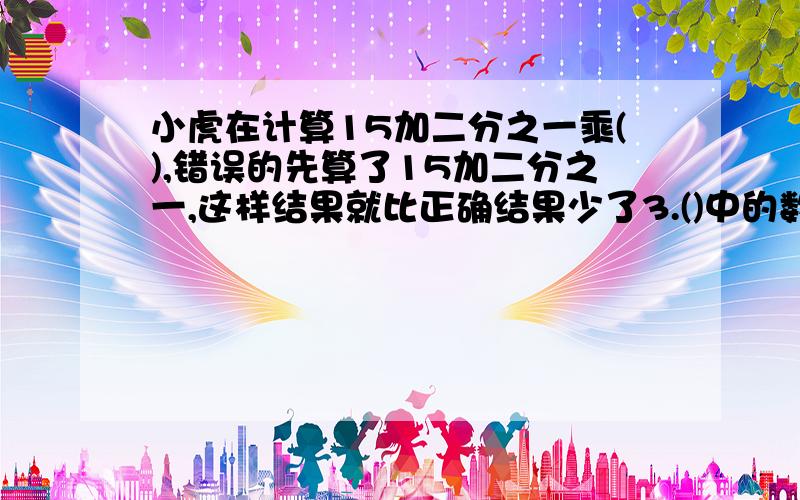 小虎在计算15加二分之一乘(),错误的先算了15加二分之一,这样结果就比正确结果少了3.()中的数是多少?