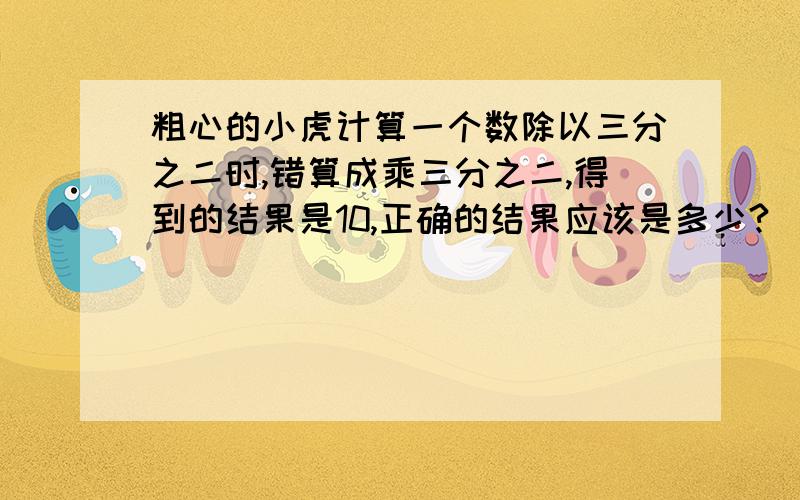 粗心的小虎计算一个数除以三分之二时,错算成乘三分之二,得到的结果是10,正确的结果应该是多少?