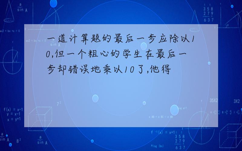 一道计算题的最后一步应除以10,但一个粗心的学生在最后一步却错误地乘以10了,他得