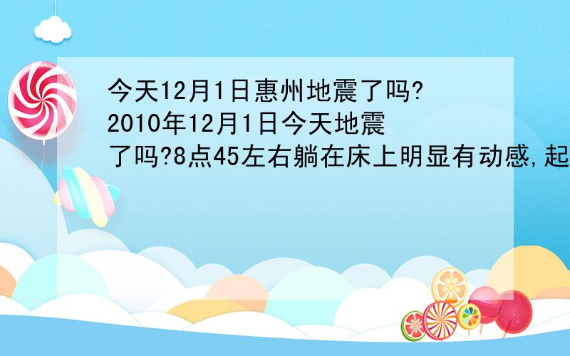 今天12月1日惠州地震了吗?2010年12月1日今天地震了吗?8点45左右躺在床上明显有动感,起来上网也有摇动感,大概有4,5次,你住七楼,应不应该跑到楼下去?