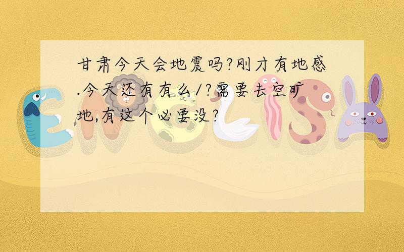 甘肃今天会地震吗?刚才有地感.今天还有有么/?需要去空旷地,有这个必要没?