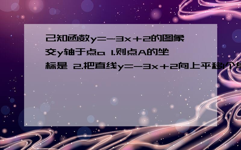 己知函数y=-3x＋2的图象交y轴于点a 1.则点A的坐标是 2.把直线y=-3x＋2向上平移1个单位长度所得直线的解析3.求把直线y=-3x＋2向上平移2个单位长度所得直线的解析式 4.求直线y=-3x＋2关于y轴对称