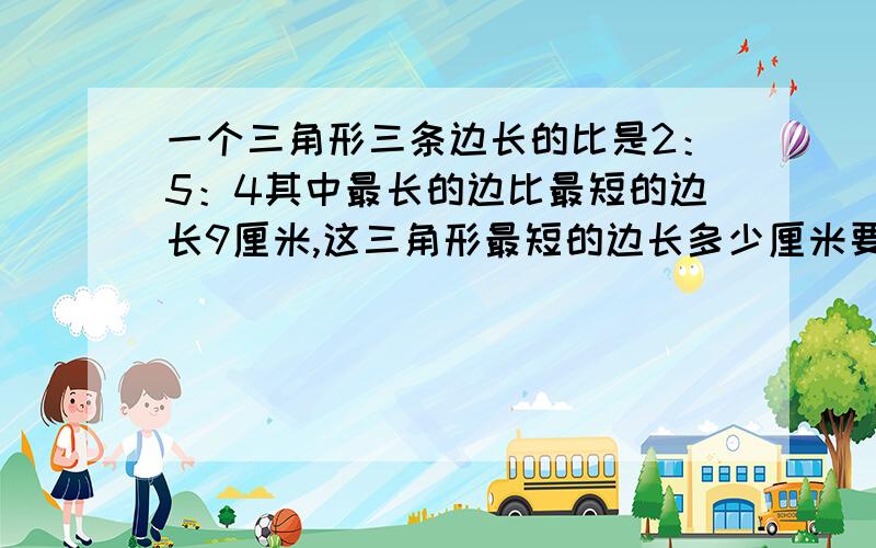 一个三角形三条边长的比是2：5：4其中最长的边比最短的边长9厘米,这三角形最短的边长多少厘米要过程