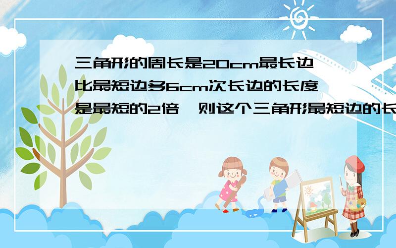 三角形的周长是20cm最长边比最短边多6cm次长边的长度是最短的2倍,则这个三角形最短边的长为多少com（方程