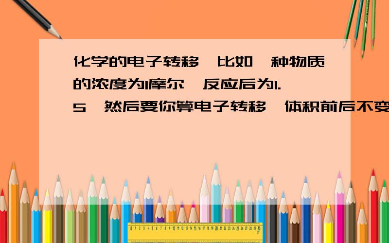 化学的电子转移,比如一种物质的浓度为1摩尔,反应后为1.5,然后要你算电子转移,体积前后不变,0.2升,方程式1摩尔反应是转移5摩尔电子