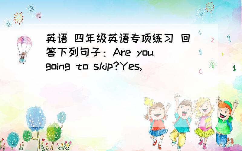 英语 四年级英语专项练习 回答下列句子：Are you going to skip?Yes,______ _______.Is he going to run in a race?No,_______ ________.Are the children going to sing a song Yes,_______ ______.Is John going to throw a ball?No,______ ______