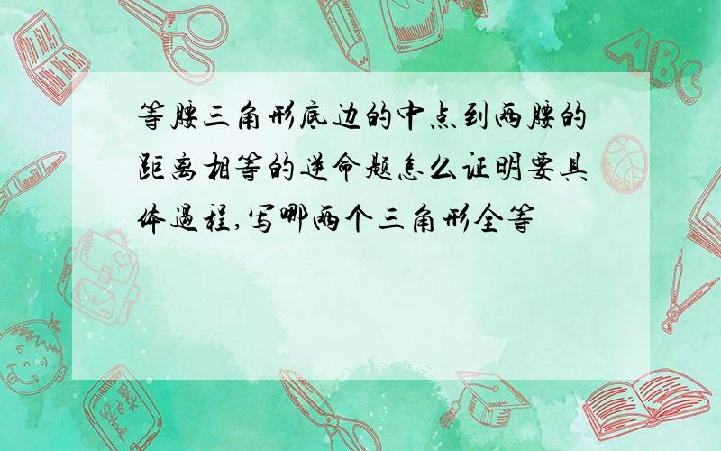 等腰三角形底边的中点到两腰的距离相等的逆命题怎么证明要具体过程,写哪两个三角形全等