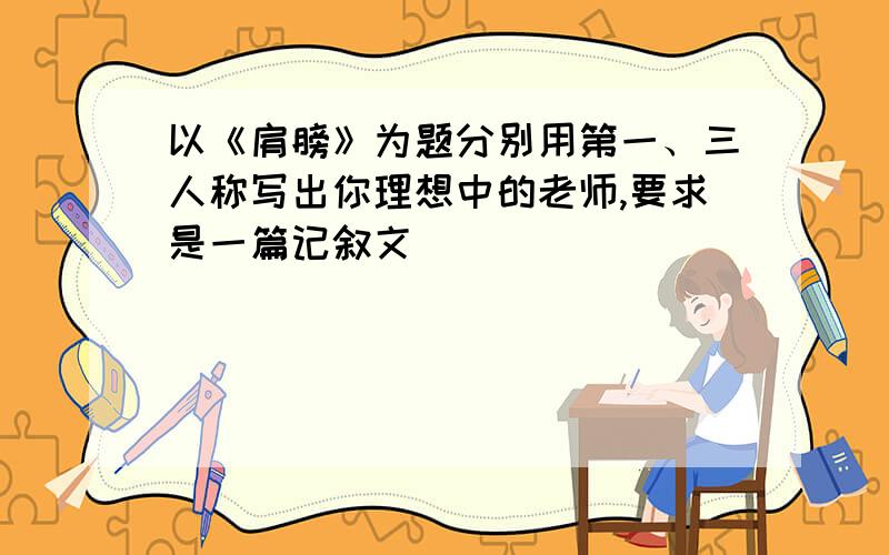 以《肩膀》为题分别用第一、三人称写出你理想中的老师,要求是一篇记叙文