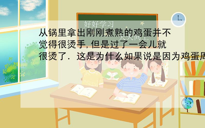 从锅里拿出刚刚煮熟的鸡蛋并不觉得很烫手,但是过了一会儿就很烫了．这是为什么如果说是因为鸡蛋周围的水蒸气液化,就是鸡蛋放久了一点温度会比周围的水蒸气低,然后水蒸气液化在鸡蛋