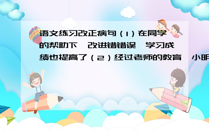 语文练习改正病句（1）在同学的帮助下,改进错错误,学习成绩也提高了（2）经过老师的教育,小明明确了学习态度.（3）王刚同学的性格对于王教师非常了解.（4）比利时的一家报纸曾在著名