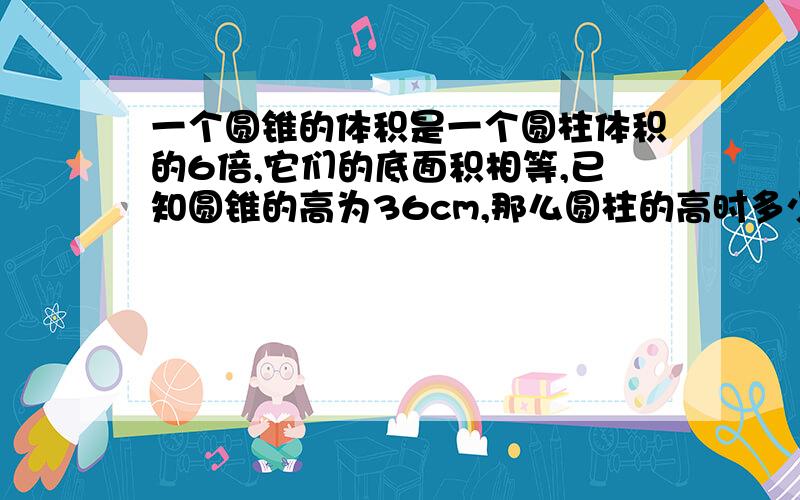 一个圆锥的体积是一个圆柱体积的6倍,它们的底面积相等,已知圆锥的高为36cm,那么圆柱的高时多少厘米说明解题思路（为什么要除于3,我写不出老师会认为我抄同学的-  -）和过程另外我新人