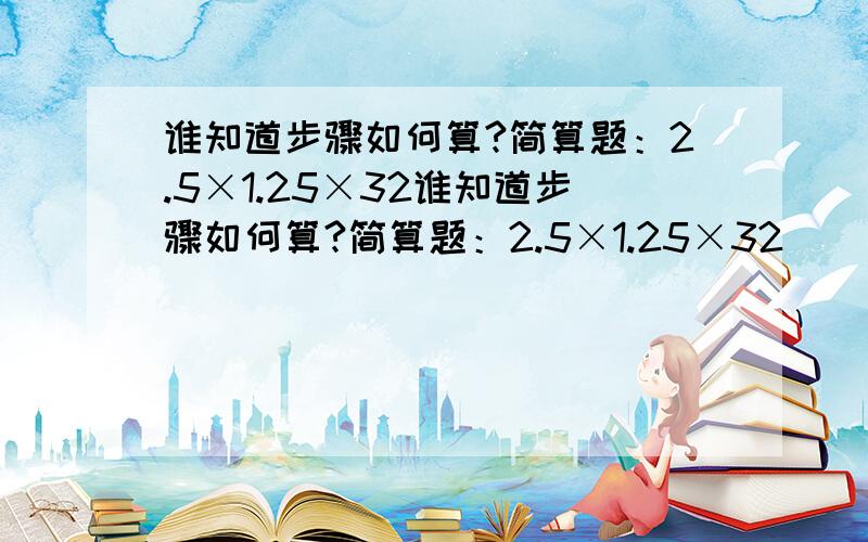 谁知道步骤如何算?简算题：2.5×1.25×32谁知道步骤如何算?简算题：2.5×1.25×32