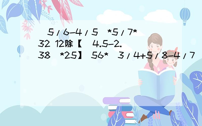 (5/6-4/5)*5/7*32 12除【（4.5-2.38）*25】 56*（3/4+5/8-4/7) 5除5/7-5/7除5 7.7*5.4+7.7+0.36*7725.58-（0.78+3.59）-1.41   6/11除（4除2/3)+10/11     (1/2+2/3)*12.6             能简便的要简便!十万火急的有谁回答啊？