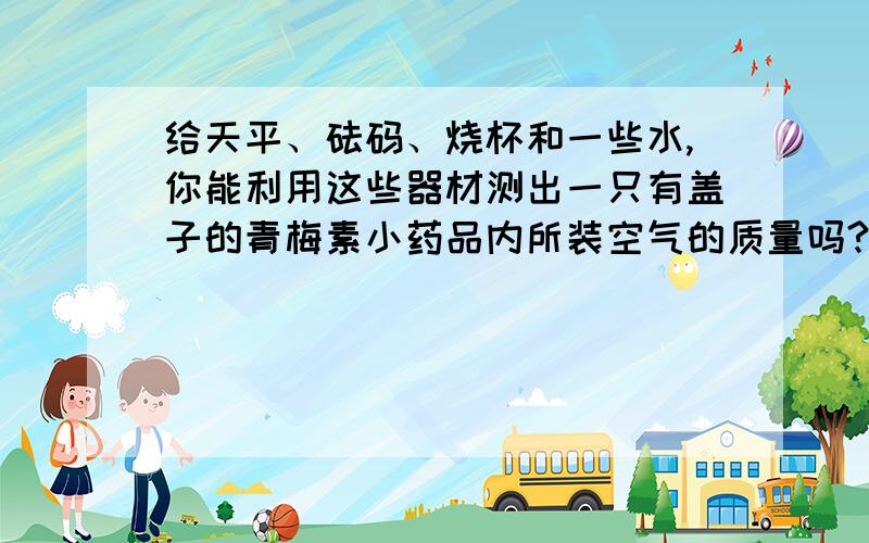 给天平、砝码、烧杯和一些水,你能利用这些器材测出一只有盖子的青梅素小药品内所装空气的质量吗?提示：空气的密度是1.29kg/m3