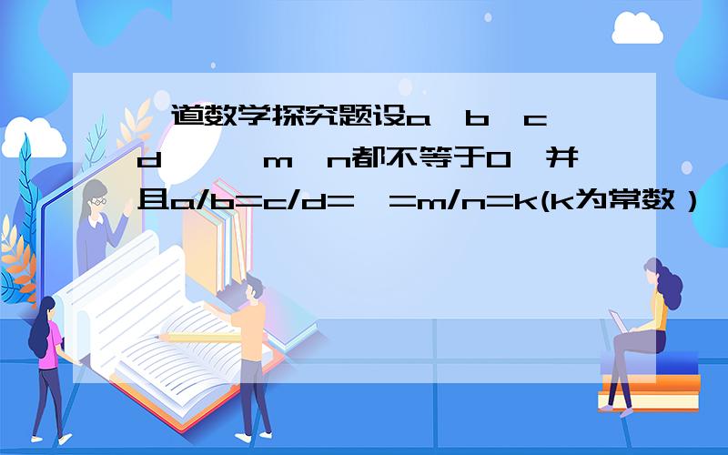 一道数学探究题设a,b,c,d,…,m,n都不等于0,并且a/b=c/d=…=m/n=k(k为常数）,根据分式的基本性质及运算法则,探究关系式(a+c+…+m)/(b+d+…+n)=k(b+d+…+n≠0）是否成立?