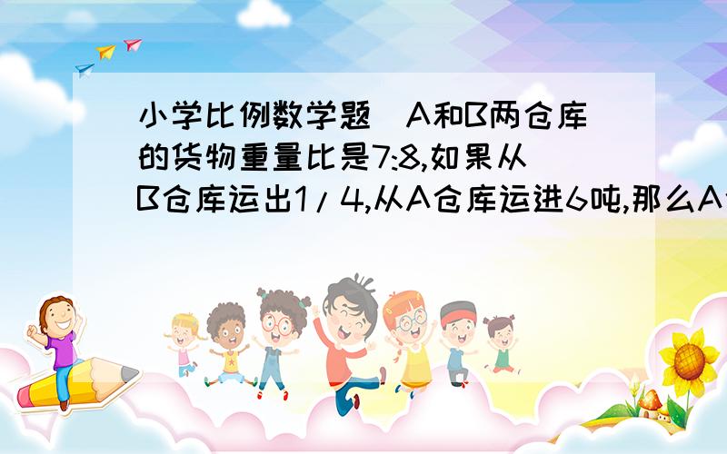 小学比例数学题`A和B两仓库的货物重量比是7:8,如果从B仓库运出1/4,从A仓库运进6吨,那么A仓库比B仓库多14吨,求:AB两仓库原有货物各有多少吨?