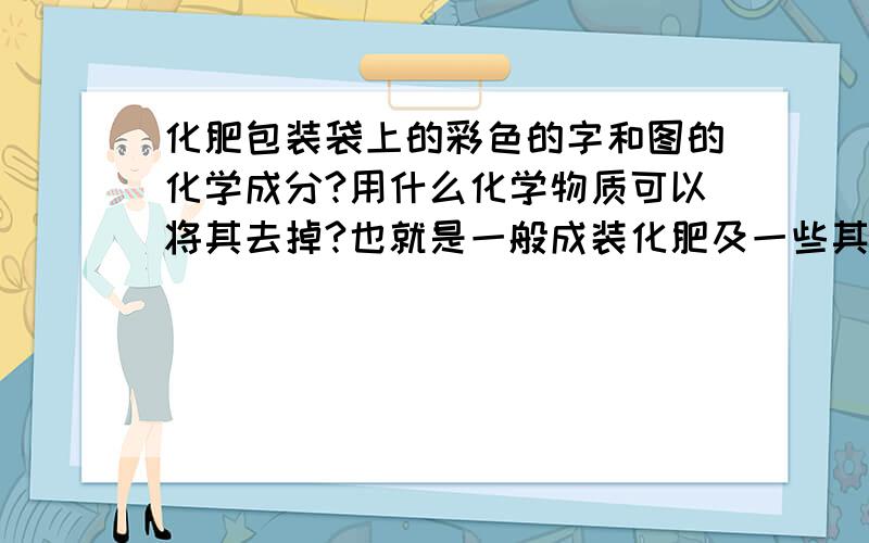 化肥包装袋上的彩色的字和图的化学成分?用什么化学物质可以将其去掉?也就是一般成装化肥及一些其他物质的编制袋,它不是纯白的,上面有一些有颜色的相关袋内物质说明及成分简介.这些