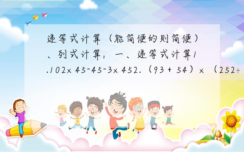 递等式计算（能简便的则简便）、列式计算：一、递等式计算1.102×45-45-3×452.（93＋54）×（252÷36）