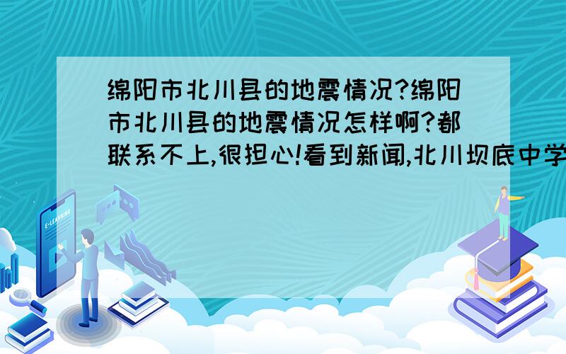 绵阳市北川县的地震情况?绵阳市北川县的地震情况怎样啊?都联系不上,很担心!看到新闻,北川坝底中学小学怎么样了?一点消息都没有.急