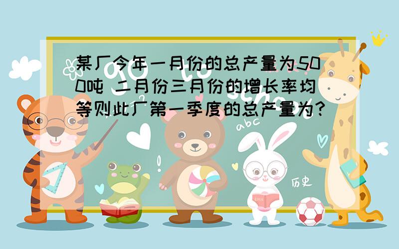 某厂今年一月份的总产量为500吨 二月份三月份的增长率均等则此厂第一季度的总产量为?