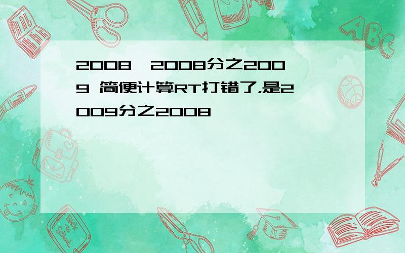 2008×2008分之2009 简便计算RT打错了，是2009分之2008