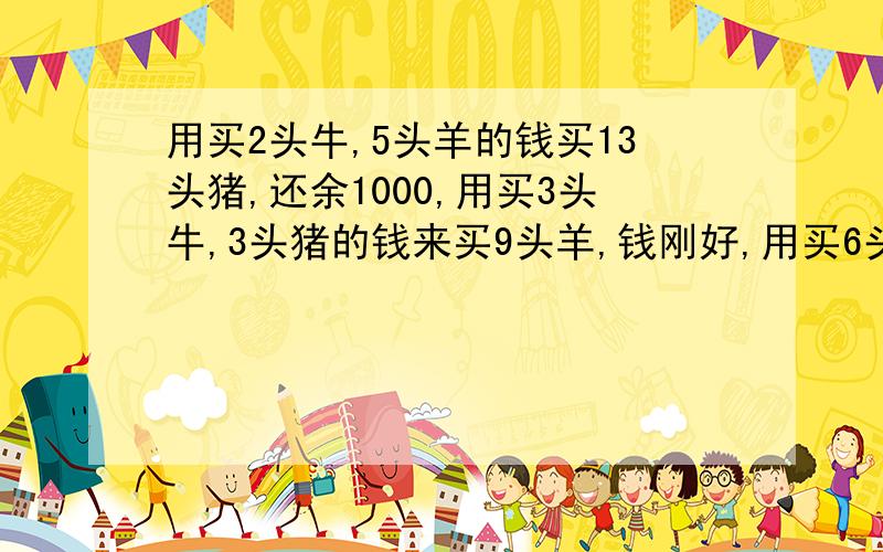 用买2头牛,5头羊的钱买13头猪,还余1000,用买3头牛,3头猪的钱来买9头羊,钱刚好,用买6头羊,8头猪的钱来买5头牛,钱还差600,问牛,羊,猪各多少