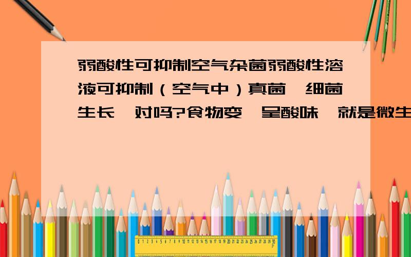 弱酸性可抑制空气杂菌弱酸性溶液可抑制（空气中）真菌、细菌生长,对吗?食物变馊呈酸味,就是微生物分秘酸了,微生物释放酸不是把自己杀死吗?