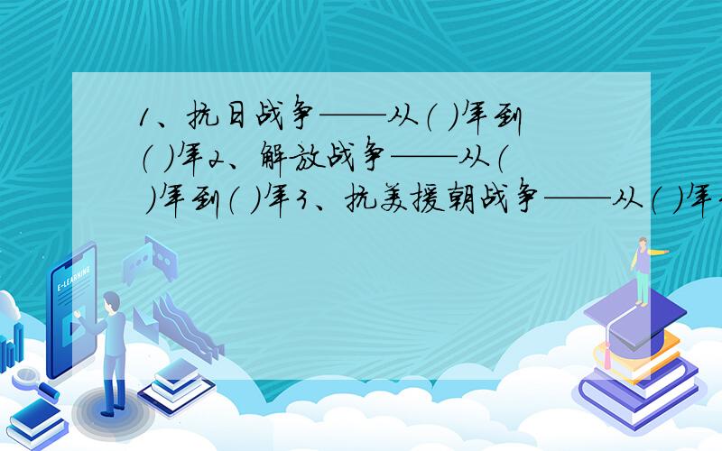 1、抗日战争——从（ ）年到（ ）年2、解放战争——从（ ）年到（ ）年3、抗美援朝战争——从（ ）年到（ ）年