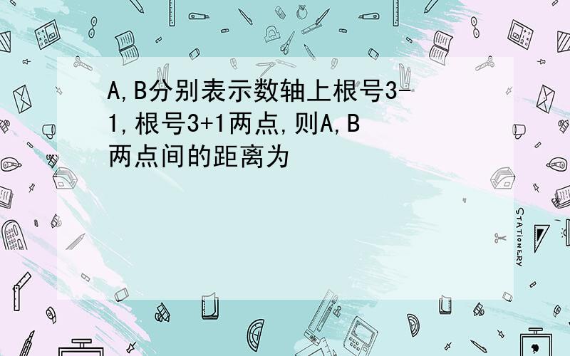 A,B分别表示数轴上根号3-1,根号3+1两点,则A,B两点间的距离为