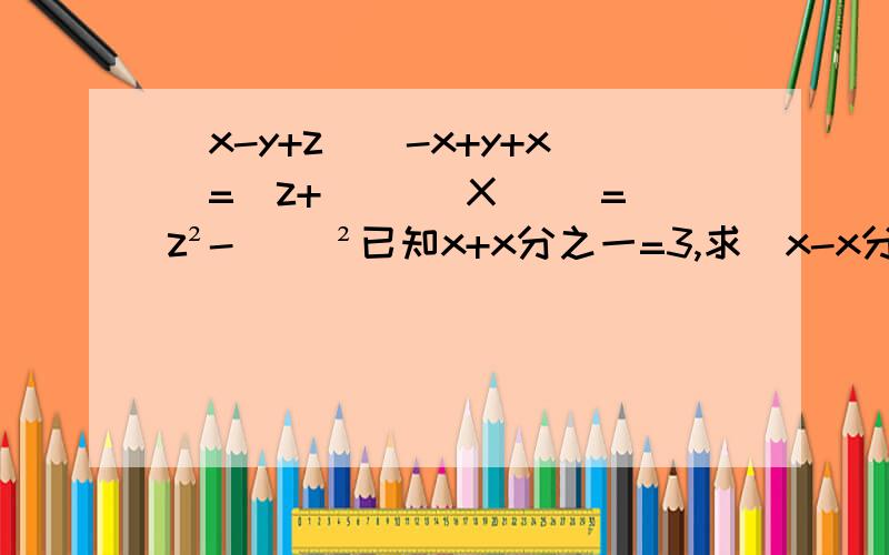 （x-y+z）(-x+y+x)=[z+( )]X[ ]=z²-（ ）²已知x+x分之一=3,求（x-x分之一）²