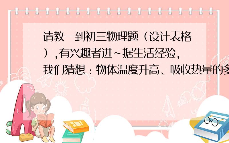 请教一到初三物理题（设计表格）,有兴趣者进~据生活经验，我们猜想：物体温度升高、吸收热量的多少可能与物体的质量和物体种类有关，为了证明猜想，我们制定了两个计划：A.让探究对