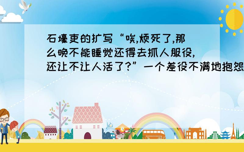 石壕吏的扩写“唉,烦死了,那么晚不能睡觉还得去抓人服役,还让不让人活了?”一个差役不满地抱怨着.另一个差役也一脸不满的接道：“就是,这年头的人去服个役怎么就那么难,真是敬酒不吃