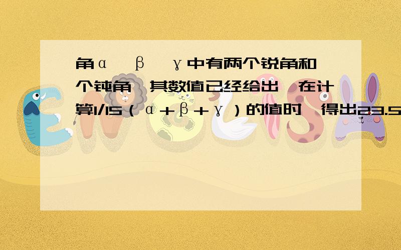 角α、β、γ中有两个锐角和一个钝角,其数值已经给出,在计算1/15（α+β+γ）的值时,得出23.5°、24.5°、25.5°三个不同结果,其中有正确答案.求α+β+γ的度数.