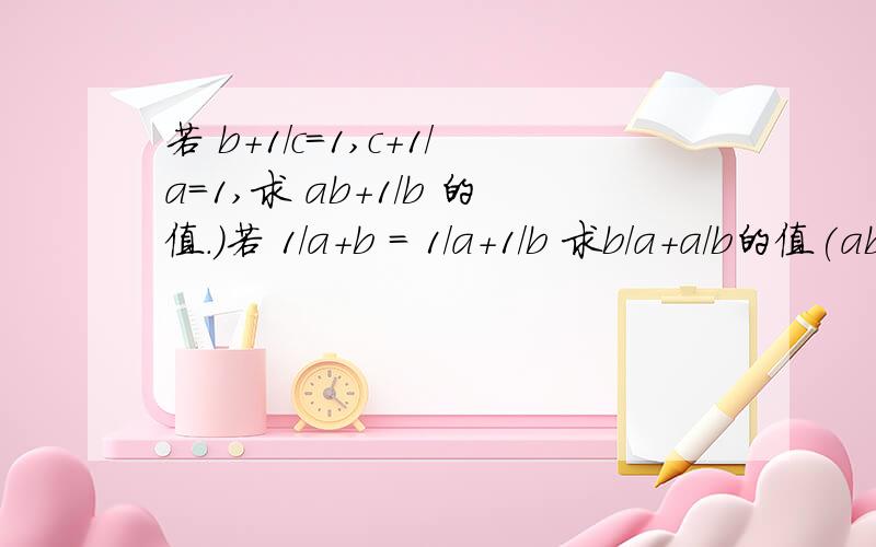 若 b+1/c=1,c+1/a=1,求 ab+1/b 的值.）若 1/a+b = 1/a+1/b 求b/a+a/b的值(ab+1)/b=a+1/b 为什么上面的b不见啦