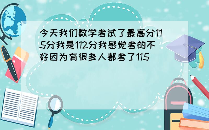 今天我们数学考试了最高分115分我是112分我感觉考的不好因为有很多人都考了115